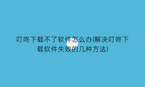 叮咚下载不了软件怎么办(解决叮咚下载软件失败的几种方法)