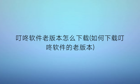 “叮咚软件老版本怎么下载(如何下载叮咚软件的老版本)