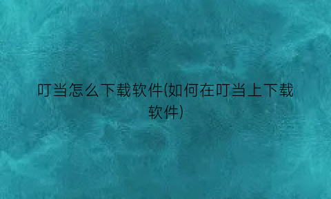 叮当怎么下载软件(如何在叮当上下载软件)