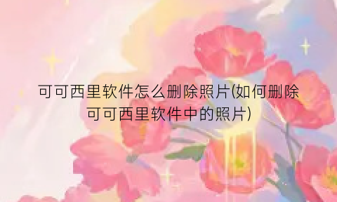 可可西里软件怎么删除照片(如何删除可可西里软件中的照片)