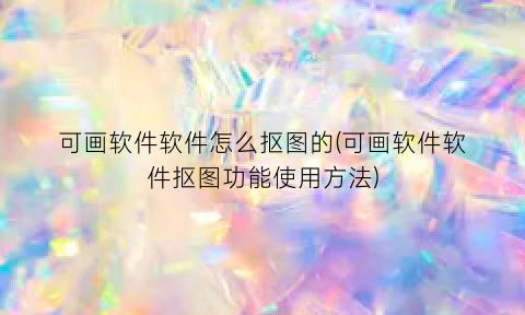 “可画软件软件怎么抠图的(可画软件软件抠图功能使用方法)