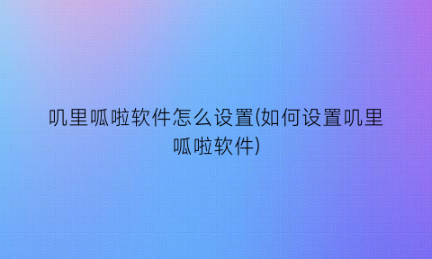 “叽里呱啦软件怎么设置(如何设置叽里呱啦软件)