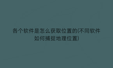 “各个软件是怎么获取位置的(不同软件如何捕捉地理位置)