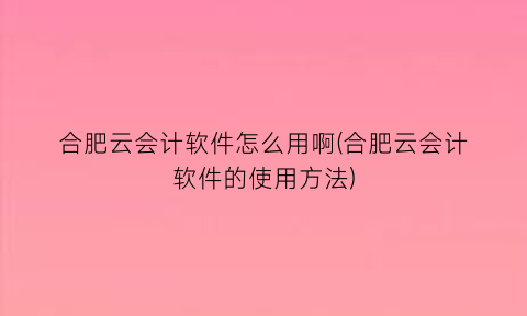 “合肥云会计软件怎么用啊(合肥云会计软件的使用方法)