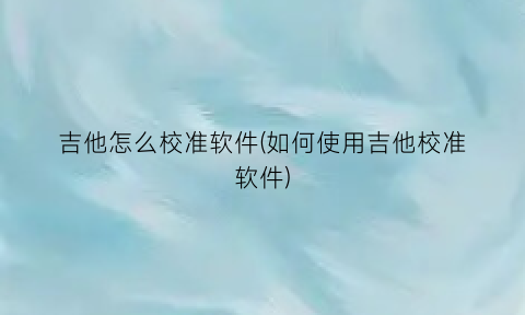 吉他怎么校准软件(如何使用吉他校准软件)