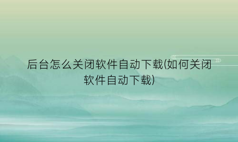“后台怎么关闭软件自动下载(如何关闭软件自动下载)