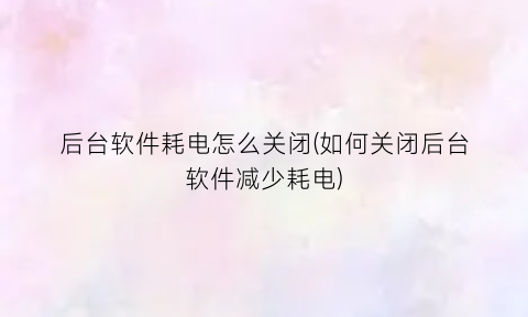 “后台软件耗电怎么关闭(如何关闭后台软件减少耗电)