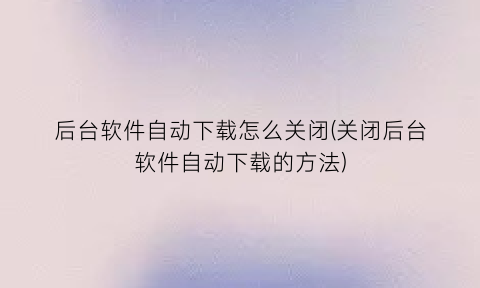 “后台软件自动下载怎么关闭(关闭后台软件自动下载的方法)