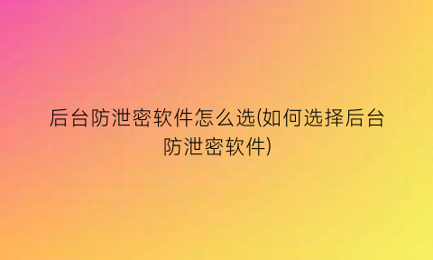 后台防泄密软件怎么选(如何选择后台防泄密软件)