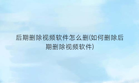 后期删除视频软件怎么删(如何删除后期删除视频软件)