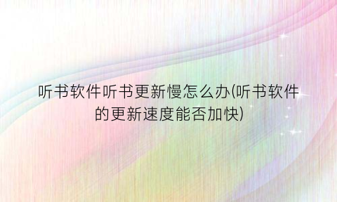 “听书软件听书更新慢怎么办(听书软件的更新速度能否加快)