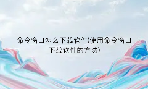 “命令窗口怎么下载软件(使用命令窗口下载软件的方法)