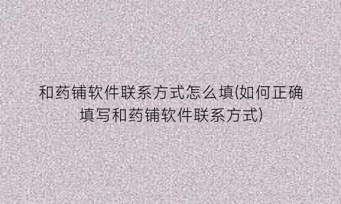 “和药铺软件联系方式怎么填(如何正确填写和药铺软件联系方式)