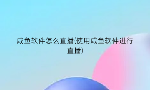 咸鱼软件怎么直播(使用咸鱼软件进行直播)