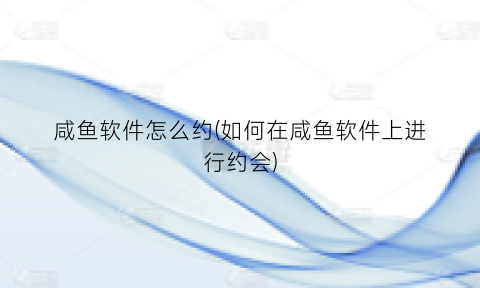 “咸鱼软件怎么约(如何在咸鱼软件上进行约会)