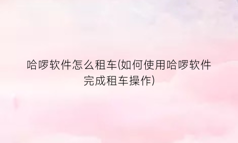 哈啰软件怎么租车(如何使用哈啰软件完成租车操作)