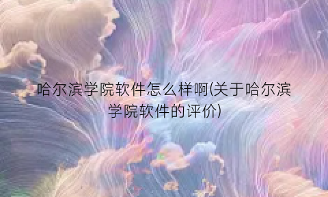 哈尔滨学院软件怎么样啊(关于哈尔滨学院软件的评价)