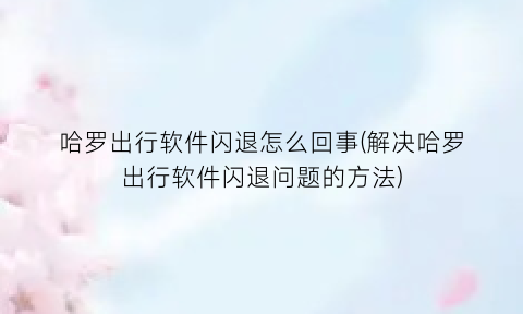 哈罗出行软件闪退怎么回事(解决哈罗出行软件闪退问题的方法)