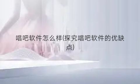 唱吧软件怎么样(探究唱吧软件的优缺点)