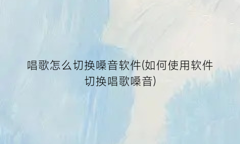 唱歌怎么切换嗓音软件(如何使用软件切换唱歌嗓音)