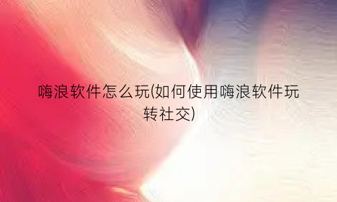 “嗨浪软件怎么玩(如何使用嗨浪软件玩转社交)