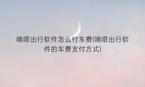 “嘀嗒出行软件怎么付车费(嘀嗒出行软件的车费支付方式)