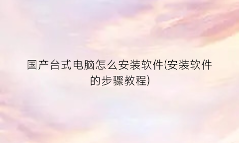 “国产台式电脑怎么安装软件(安装软件的步骤教程)