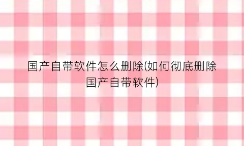 国产自带软件怎么删除(如何彻底删除国产自带软件)