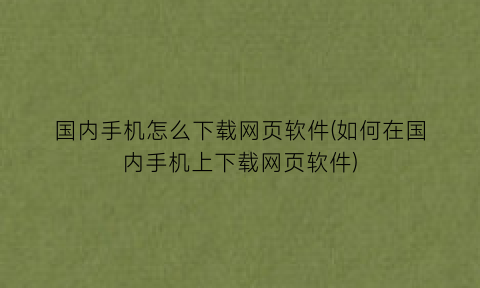 国内手机怎么下载网页软件(如何在国内手机上下载网页软件)