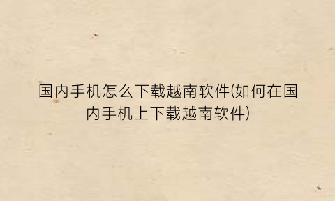 国内手机怎么下载越南软件(如何在国内手机上下载越南软件)