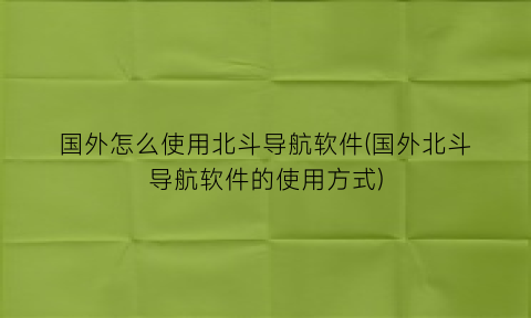 “国外怎么使用北斗导航软件(国外北斗导航软件的使用方式)