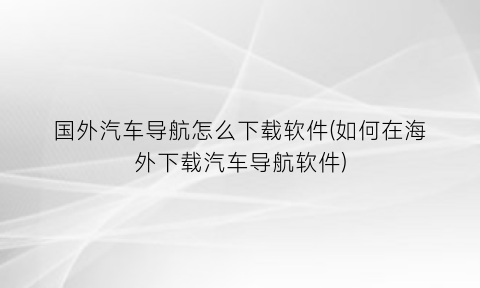 国外汽车导航怎么下载软件(如何在海外下载汽车导航软件)