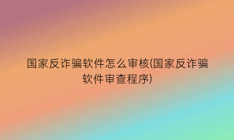 “国家反诈骗软件怎么审核(国家反诈骗软件审查程序)