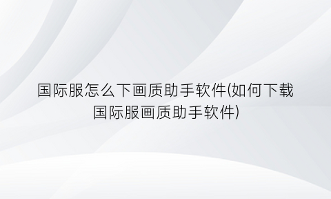 国际服怎么下画质助手软件(如何下载国际服画质助手软件)