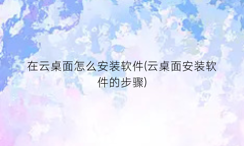 在云桌面怎么安装软件(云桌面安装软件的步骤)