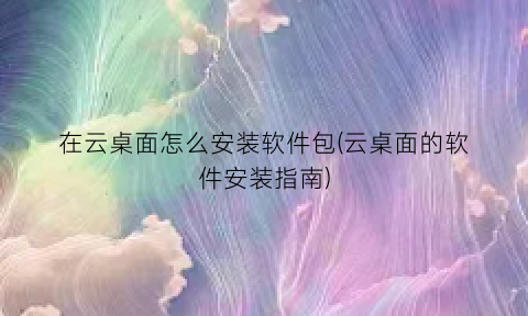 “在云桌面怎么安装软件包(云桌面的软件安装指南)