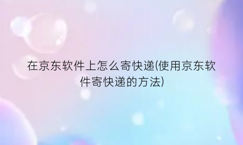 在京东软件上怎么寄快递(使用京东软件寄快递的方法)