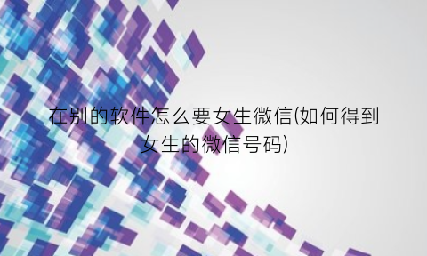 “在别的软件怎么要女生微信(如何得到女生的微信号码)