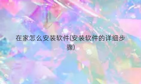 “在家怎么安装软件(安装软件的详细步骤)