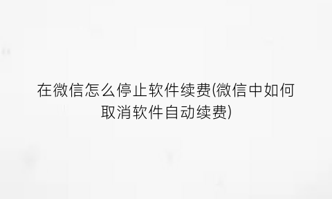 在微信怎么停止软件续费(微信中如何取消软件自动续费)