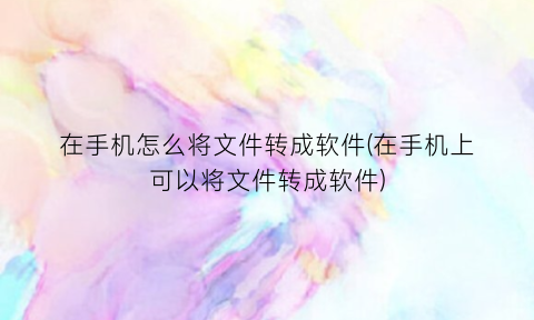 在手机怎么将文件转成软件(在手机上可以将文件转成软件)