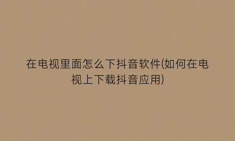 在电视里面怎么下抖音软件(如何在电视上下载抖音应用)