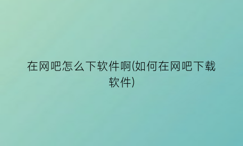 在网吧怎么下软件啊(如何在网吧下载软件)