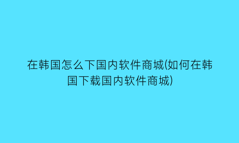 在韩国怎么下国内软件商城(如何在韩国下载国内软件商城)