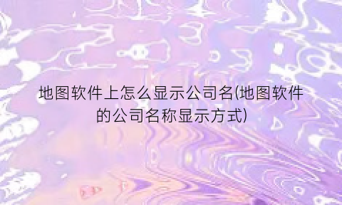 “地图软件上怎么显示公司名(地图软件的公司名称显示方式)