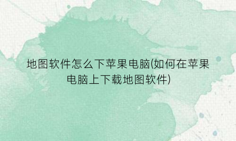 “地图软件怎么下苹果电脑(如何在苹果电脑上下载地图软件)