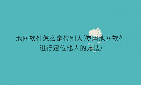 地图软件怎么定位别人(使用地图软件进行定位他人的方法)