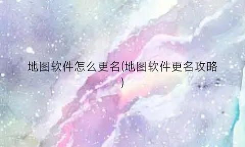 “地图软件怎么更名(地图软件更名攻略)