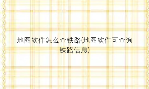 地图软件怎么查铁路(地图软件可查询铁路信息)