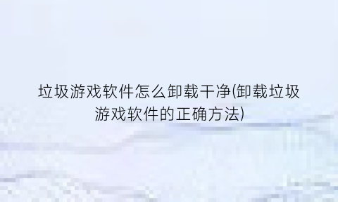 垃圾游戏软件怎么卸载干净(卸载垃圾游戏软件的正确方法)